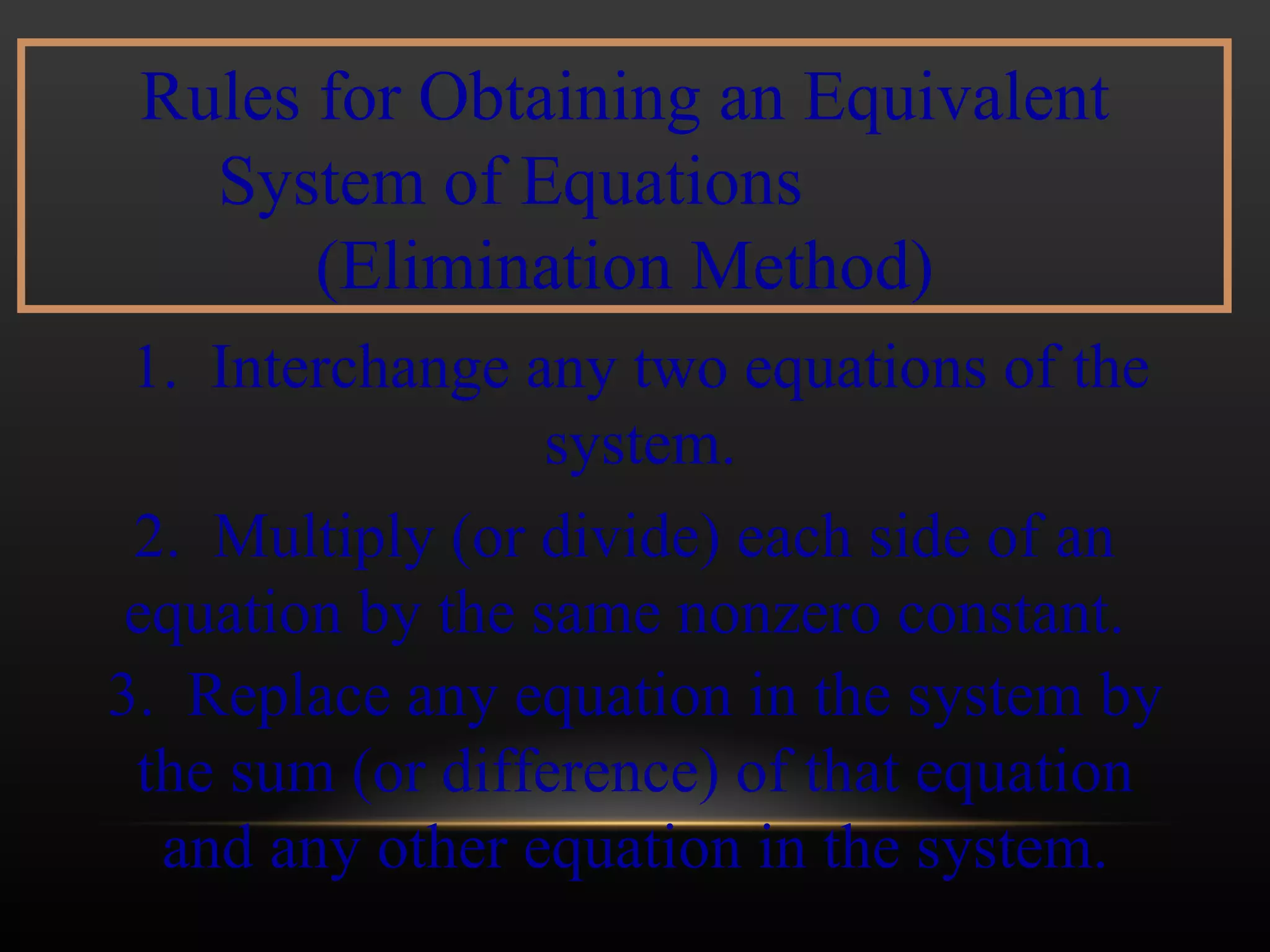Rules for Obtaining an Equivalent System of Equations  (Elimination Method) 1.  Interchange any two equations of the system. 2.  Multiply (or divide) each side of an equation by the same nonzero constant. 3.  Replace any equation in the system by the sum (or difference) of that equation and any other equation in the system. 