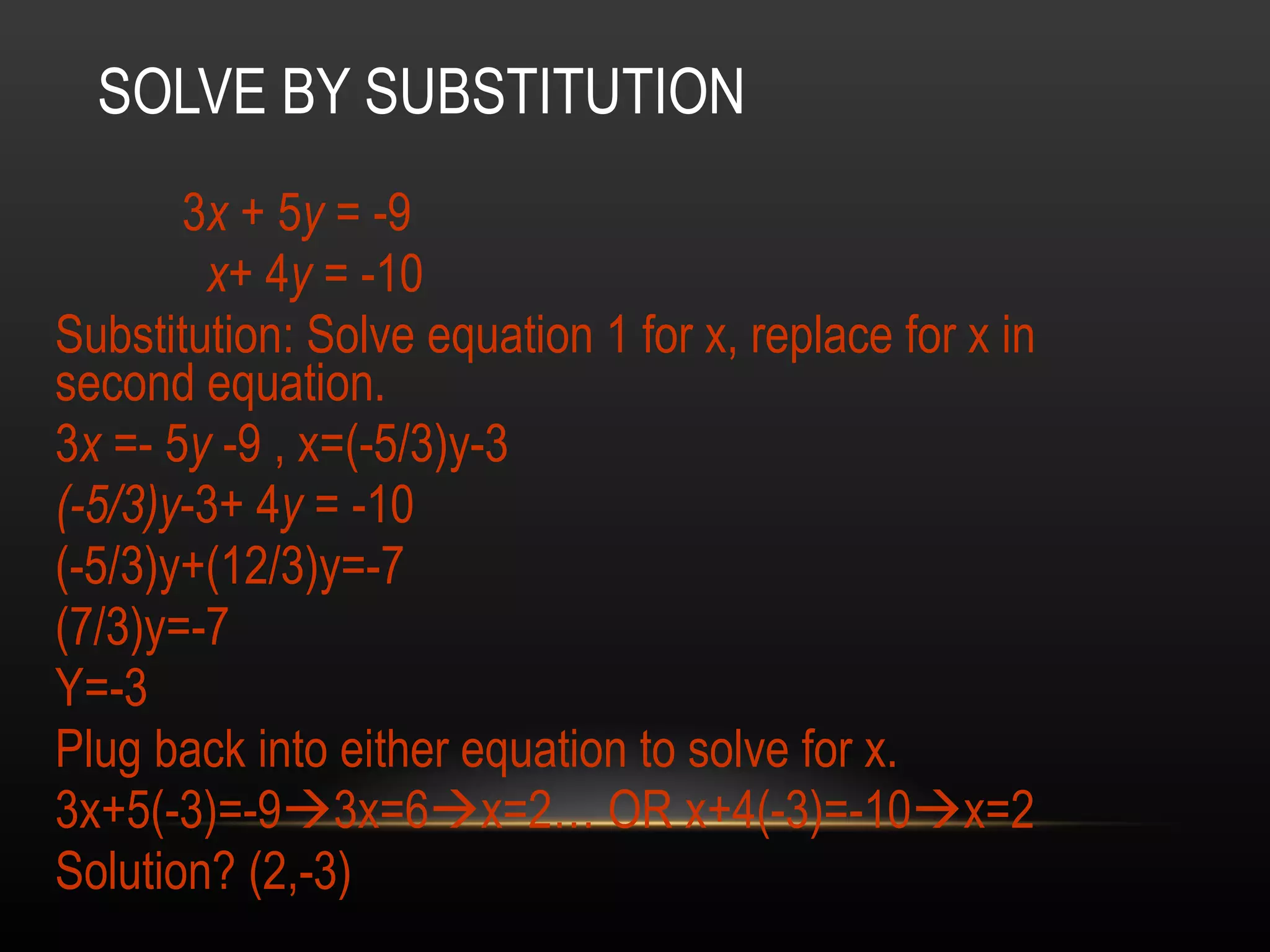SOLVE BY SUBSTITUTION 3 x  + 5 y  = -9    x + 4 y  = -10  Substitution: Solve equation 1 for x, replace for x in second equation. 3 x  =- 5 y  -9 , x=(-5/3)y-3 (-5/3)y -3+ 4 y  = -10 (-5/3)y+(12/3)y=-7 (7/3)y=-7 Y=-3 Plug back into either equation to solve for x. 3x+5(-3)=-9  3x=6  x=2… OR x+4(-3)=-10  x=2 Solution? (2,-3)  