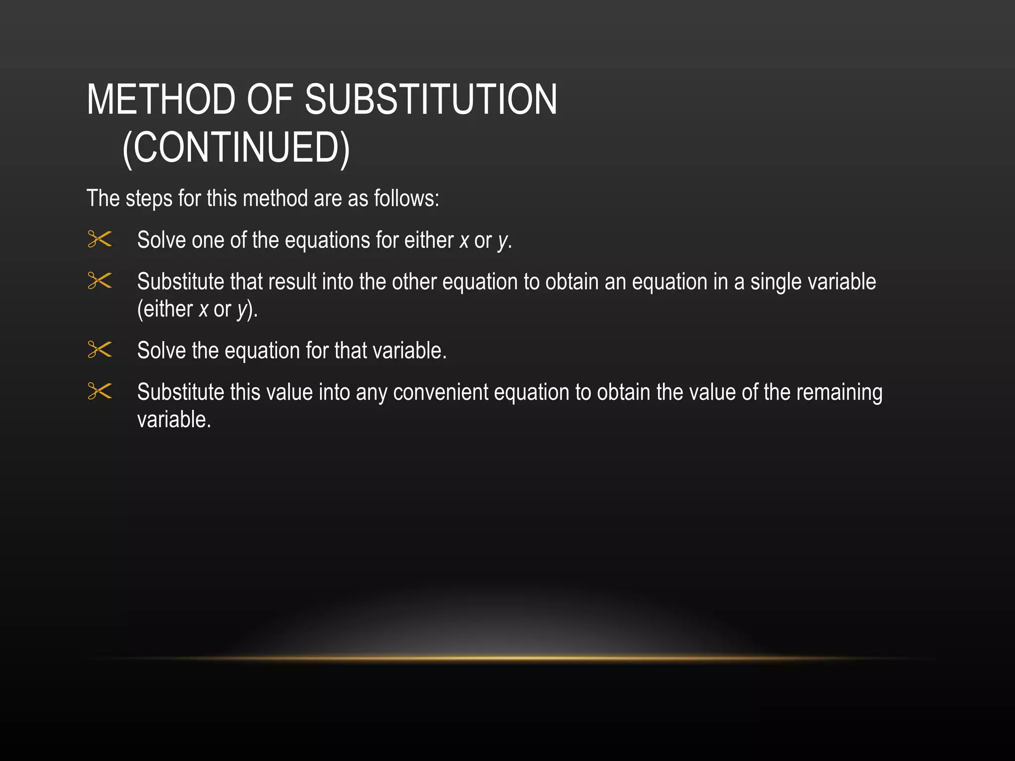 METHOD OF SUBSTITUTION (CONTINUED) The steps for this method are as follows: Solve one of the equations for either  x  or  y . Substitute that result into the other equation to obtain an equation in a single variable (either  x  or  y ).  Solve the equation for that variable.  Substitute this value into any convenient equation to obtain the value of the remaining variable.   