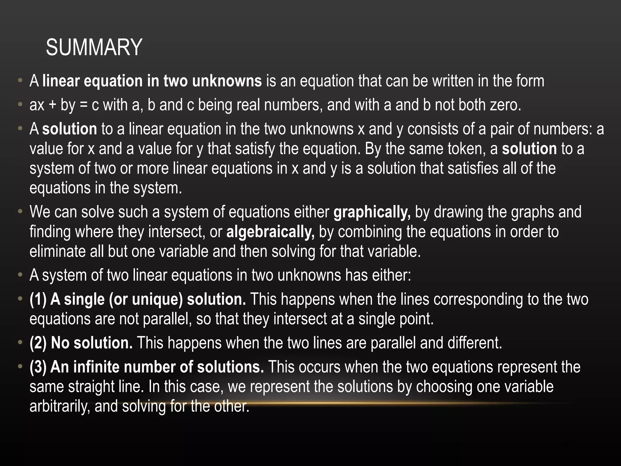SUMMARY A  linear equation in two unknowns  is an equation that can be written in the form  ax + by = c with a, b and c being real numbers, and with a and b not both zero.  A  solution  to a linear equation in the two unknowns x and y consists of a pair of numbers: a value for x and a value for y that satisfy the equation. By the same token, a  solution  to a system of two or more linear equations in x and y is a solution that satisfies all of the equations in the system.  We can solve such a system of equations either  graphically,  by drawing the graphs and finding where they intersect, or  algebraically,  by combining the equations in order to eliminate all but one variable and then solving for that variable.  A system of two linear equations in two unknowns has either:  (1) A single (or unique) solution.  This happens when the lines corresponding to the two equations are not parallel, so that they intersect at a single point.  (2) No solution.  This happens when the two lines are parallel and different.  (3) An infinite number of solutions.  This occurs when the two equations represent the same straight line. In this case, we represent the solutions by choosing one variable arbitrarily, and solving for the other.  