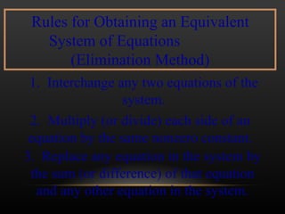 Rules for Obtaining an Equivalent System of Equations  (Elimination Method) 1.  Interchange any two equations of the system. 2.  Multiply (or divide) each side of an equation by the same nonzero constant. 3.  Replace any equation in the system by the sum (or difference) of that equation and any other equation in the system. 