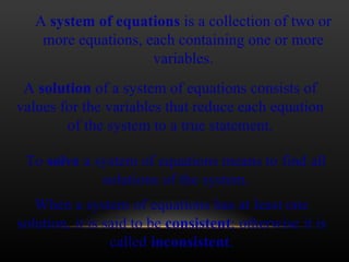 A  system of equations  is a collection of two or more equations, each containing one or more variables. A  solution  of a system of equations consists of values for the variables that reduce each equation of the system to a true statement. When a system of equations has at least one solution, it is said to be  consistent ; otherwise it is called  inconsistent . To  solve  a system of equations means to find all solutions of the system. 