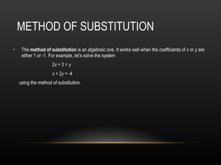 METHOD OF SUBSTITUTION  The  method of substitution  is an algebraic one. It works well when the coefficients of  x  or  y  are either 1 or -1. For example, let’s solve the system   2 x  + 3 =  y     x  + 2 y  = -4  using the method of substitution.  