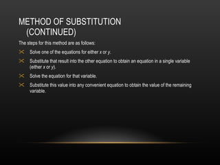 METHOD OF SUBSTITUTION (CONTINUED) The steps for this method are as follows: Solve one of the equations for either  x  or  y . Substitute that result into the other equation to obtain an equation in a single variable (either  x  or  y ).  Solve the equation for that variable.  Substitute this value into any convenient equation to obtain the value of the remaining variable.   