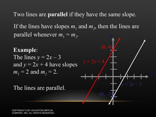 EXAMPLE: PARALLEL LINES COPYRIGHT © BY HOUGHTON MIFFLIN COMPANY, INC. ALL RIGHTS RESERVED. Two lines are  parallel  if they have the same slope. If the lines have slopes  m 1  and  m 2 , then the lines are parallel whenever  m 1  =  m 2 . Example :  The lines  y  = 2 x  – 3  and  y  = 2 x  + 4 have slopes  m 1  = 2 and  m 2  = 2. The lines are parallel. x y y  = 2 x  + 4 (0, 4) y  = 2 x   –  3 (0, -3) 