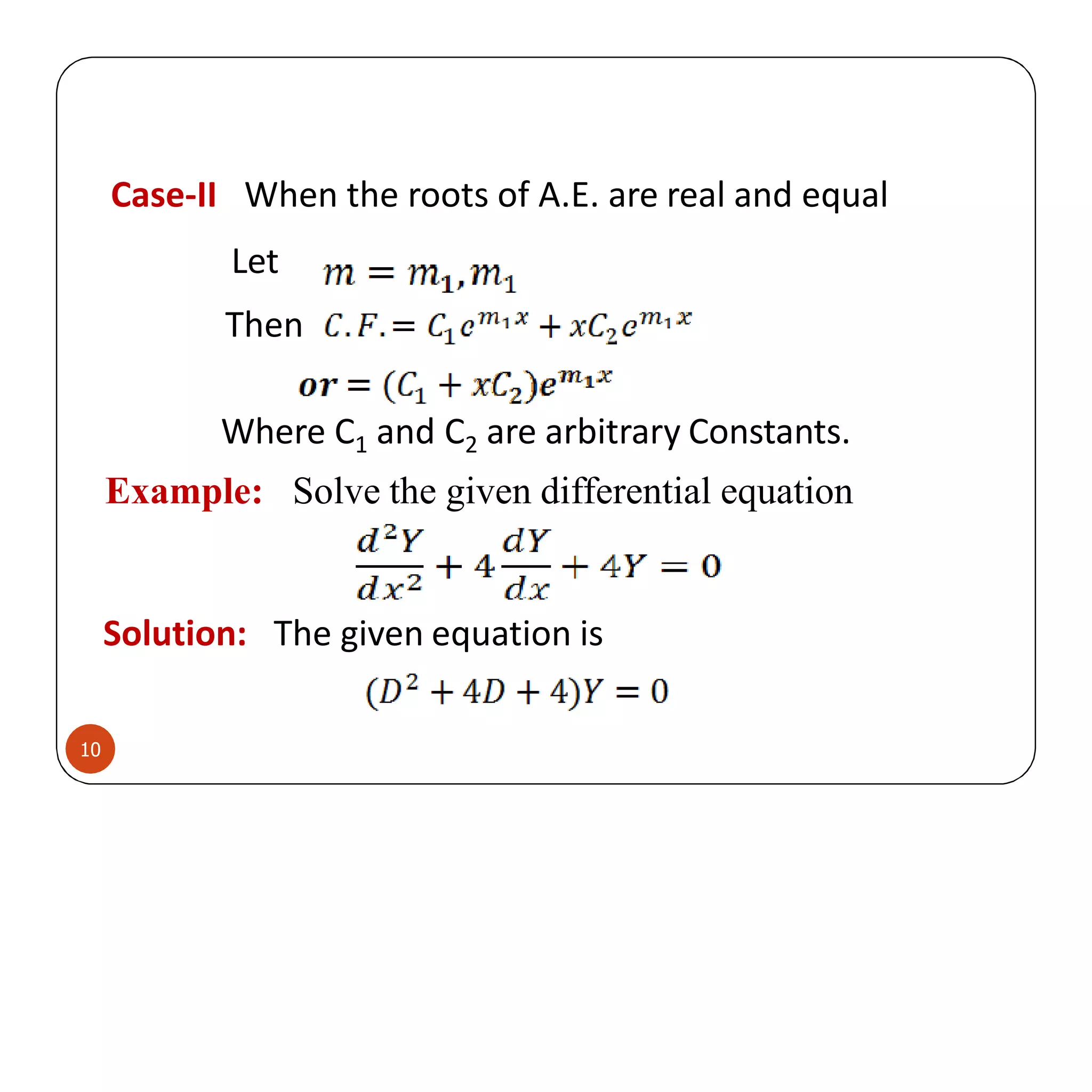 Case-II When the roots of A.E. are real and equal
Let
Then
Where C1 and C2 are arbitrary Constants.
Example: Solve the given differential equation
Solution: The given equation is
10
 