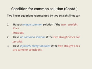 Condition for common solution (Contd.)
Two linear equations represented by two straight lines can
1. Have a unique common solution if the two straight
lines
intersect.
2. Have no common solution if the two straight lines are
parallel.
3. Have infinitely many solutions if the two straight lines
are same or coincident.
 