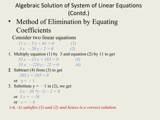 Algebraic Solution of System of Linear Equations
(Contd.)
• Method of Elimination by Equating
Coefficients
Consider two linear equations
11 x – 5 y + 61 = 0 (1)
3 x – 20 y – 2 = 0 (2)
1. Multiply equation (1) by 3 and equation (2) by 11 to get
33 x – 15 y + 183 = 0 (3)
33 x – 220 y – 22 = 0 (4)
2. Subtract (4) from (3) to get
205 y + 205 = 0
or y = – 1
3. Substitute y = – 1 in (2), we get
3 x – 20 *(– 1) – 2 = 0
or 3 x = – 18
or x = – 6
(-6, -1) satisfies (1) and (2) and hence is a correct solution.
 