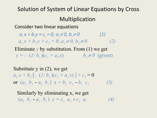 Solution of System of Linear Equations by Cross
Multiplication
Consider two linear equations
a1 x + b1y + c1 = 0, a1≠ 0, b1≠ 0 (1)
a2 x + b2 y + c2 = 0, a2 ≠ 0, b2 ≠ 0 (2)
Eliminate y by substitution. From (1) we get
y = – (1/ b1 )(c1 + a1 x) b1 ≠ 0 (given)
Substitute y in (2), we get
a2 x + b2 [– (1/ b1 )(c1 + a1 x) ] + c2 = 0
or (a1 b2 - a2 b1 ) x = b1 c2 - b2 c1 (3)
Similarly by eliminating x, we get
(a1 b2 - a2 b1 ) y = c1 a2 - c2 a1 (4)
 