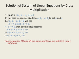 Solution of System of Linear Equations by Cross
Multiplication
• Case 2 : (a1 b2 – a2 b1) = 0
In this case we can not divide by a1 b2 – a2 b1 to get x and y
For a1 b2 – a2 b1 = 0, we get
a1 = k a2 and b1= k b2
• c1 = k c2then equation (1) becomes
k a2 x + k b2 y + k c2 = 0
or k (a2 x + b2 y + c2) = 0
or a2 x + b2 y + c2 = 0
Hence equation (1) and (2) are same and there are infinitely many
solutions
 