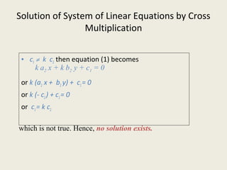 Solution of System of Linear Equations by Cross
Multiplication
• c1 ≠ k c2 then equation (1) becomes
or k (a2 x + b2 y) + c1= 0
or k (- c2) + c1= 0
or c1= k c2
k a2 x + k b2 y + c1 = 0
which is not true. Hence, no solution exists.
 