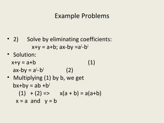 Example Problems
• 2) Solve by eliminating coefficients:
x+y = a+b; ax-by =a2
-b2
• Solution:
x+y = a+b (1)
ax-by = a2
-b2
(2)
• Multiplying (1) by b, we get
bx+by = ab +b2
(1) + (2) => x(a + b) = a(a+b)
x = a and y = b
 