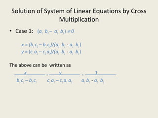 Solution of System of Linear Equations by Cross
Multiplication
• Case 1: (a1 b2 – a2 b1) ≠ 0
x = (b1 c2 – b2 c1)/(a1 b2 - a2 b1)
y = (c1 a2 – c2 a1)/(a1 b2 - a2 b1)
The above can be written as
__ x_______ = __ y_______ = __ 1_______
b1 c2 – b2 c1 c1 a2 – c2 a1 a1 a1 b2 - a2 b1
 
