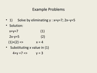 Example Problems
• 1) Solve by eliminating y : x+y=7; 2x–y=5
• Solution:
x+y=7 (1)
2x-y=5 (2)
(1)+(2) => x = 4
• Substituting x value in (1)
4+y =7 => y = 3
 