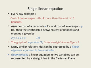 Single linear equation
• Every day example :
Cost of two oranges is Rs. 4 more than the cost of 3
bananas
• Assume cost of a banana is x Rs. and cost of an orange is y
Rs., then the relationship between cost of bananas and
oranges is given by
2 y = 3 x + 4 (1)
• The graph of equation (1) is the straight line in Figure 1
• Many similar relationships can be expressed by a linear
algebraic equation in two variables.
• Geometrically a linear equation in two variables can be
represented by a straight line in the Cartesian Plane.
 