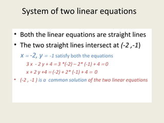 System of two linear equations
• Both the linear equations are straight lines
• The two straight lines intersect at (-2 ,-1)
x = -2, y = -1 satisfy both the equations
3 x - 2 y + 4 = 3 *(-2) – 2* (-1) + 4 = 0
x + 2 y +4 = (-2) + 2* (-1) + 4 = 0
• (-2 , -1 ) is a common solution of the two linear equations
 