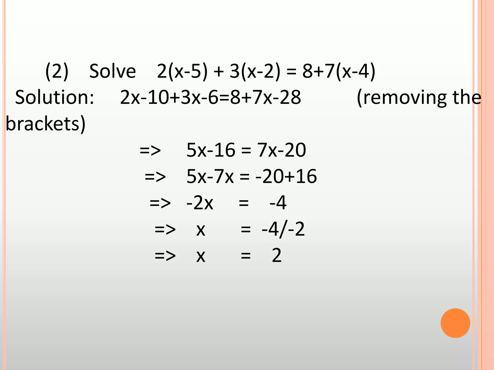(2) Solve 2(x-5) + 3(x-2) = 8+7(x-4)
Solution: 2x-10+3x-6=8+7x-28 (removing the
brackets)
=> 5x-16 = 7x-20
=> 5x-7x = -20+16
=> -2x = -4
=> x = -4/-2
=> x = 2
 