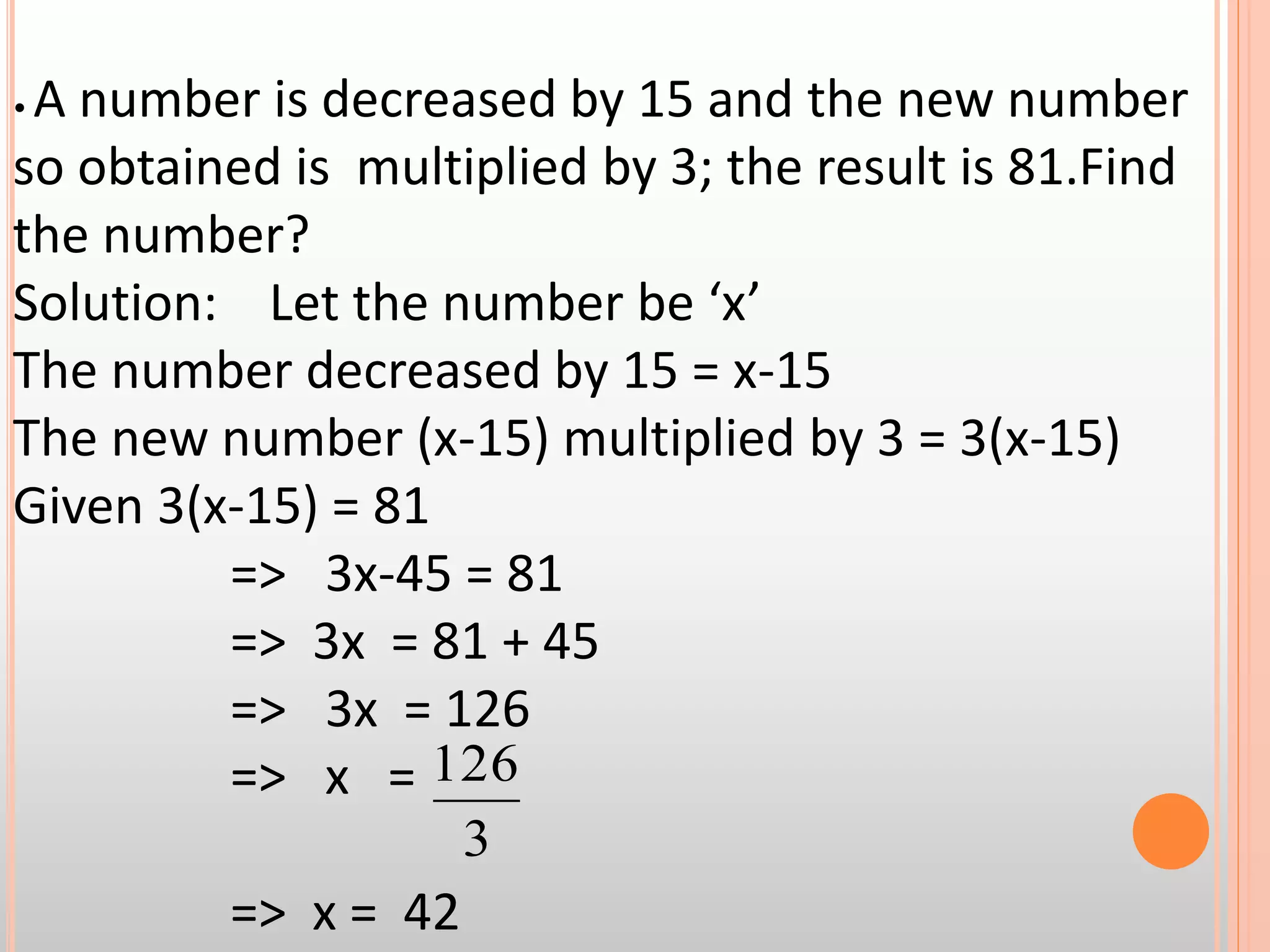 • A number is decreased by 15 and the new number
so obtained is multiplied by 3; the result is 81.Find
the number?
Solution: Let the number be ‘x’
The number decreased by 15 = x-15
The new number (x-15) multiplied by 3 = 3(x-15)
Given 3(x-15) = 81
=> 3x-45 = 81
=> 3x = 81 + 45
=> 3x = 126
=> x =
=> x = 42
3
126
 