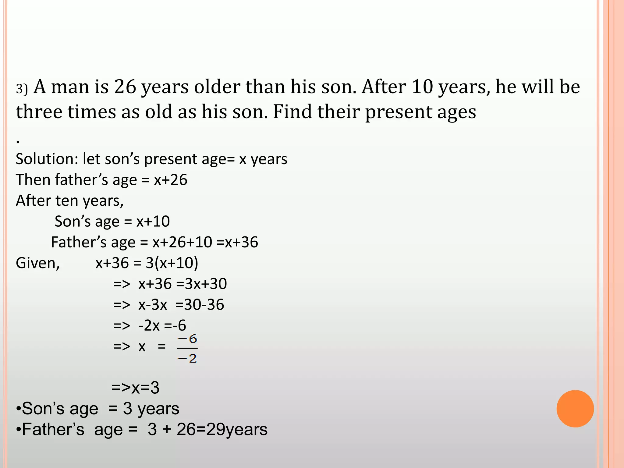 3) A man is 26 years older than his son. After 10 years, he will be
three times as old as his son. Find their present ages
.
Solution: let son’s present age= x years
Then father’s age = x+26
After ten years,
Son’s age = x+10
Father’s age = x+26+10 =x+36
Given, x+36 = 3(x+10)
=> x+36 =3x+30
=> x-3x =30-36
=> -2x =-6
=> x =
=>x=3
•Son’s age = 3 years
•Father’s age = 3 + 26=29years
 