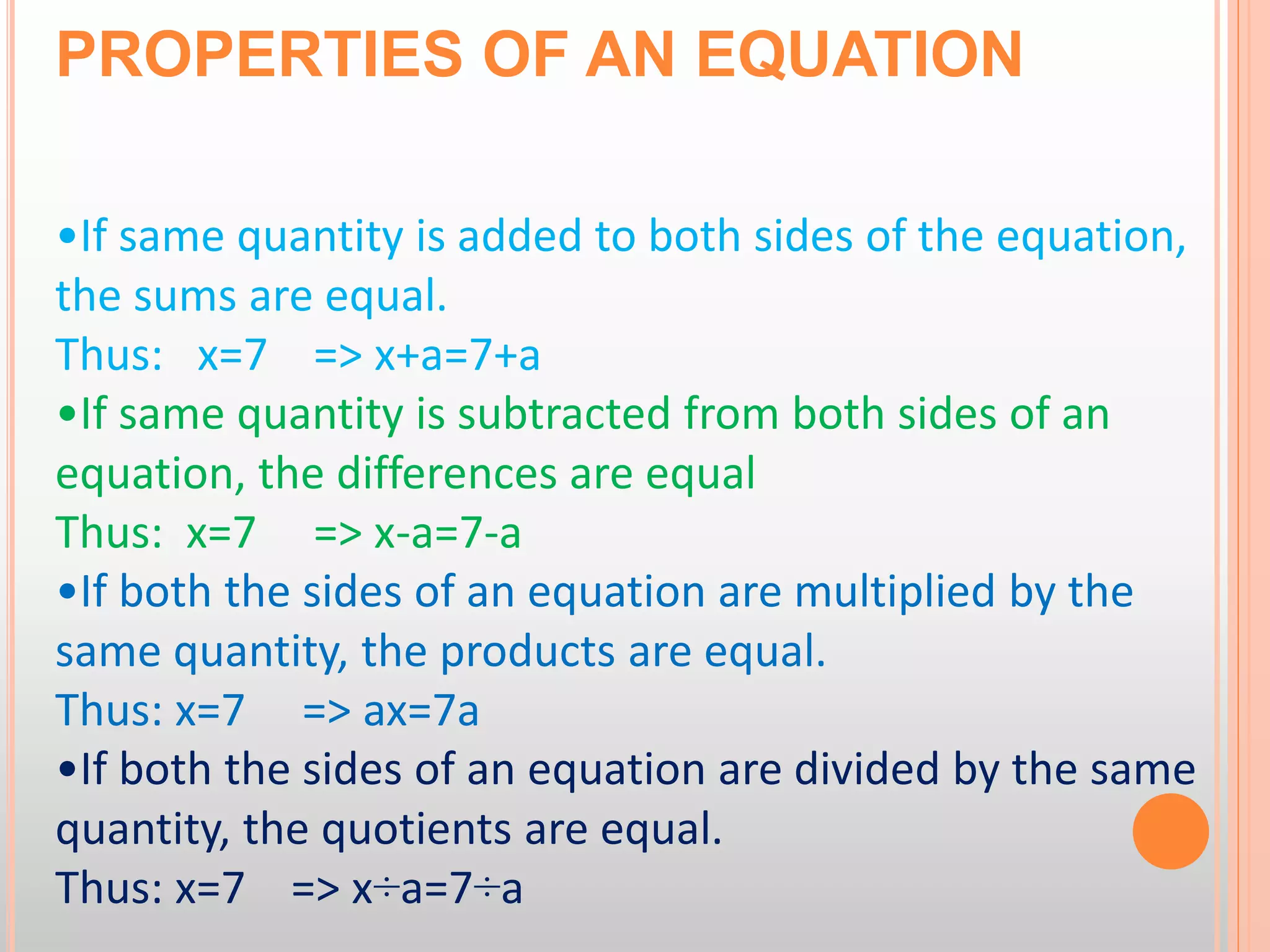 PROPERTIES OF AN EQUATION
•If same quantity is added to both sides of the equation,
the sums are equal.
Thus: x=7 => x+a=7+a
•If same quantity is subtracted from both sides of an
equation, the differences are equal
Thus: x=7 => x-a=7-a
•If both the sides of an equation are multiplied by the
same quantity, the products are equal.
Thus: x=7 => ax=7a
•If both the sides of an equation are divided by the same
quantity, the quotients are equal.
Thus: x=7 => x÷a=7÷a
 