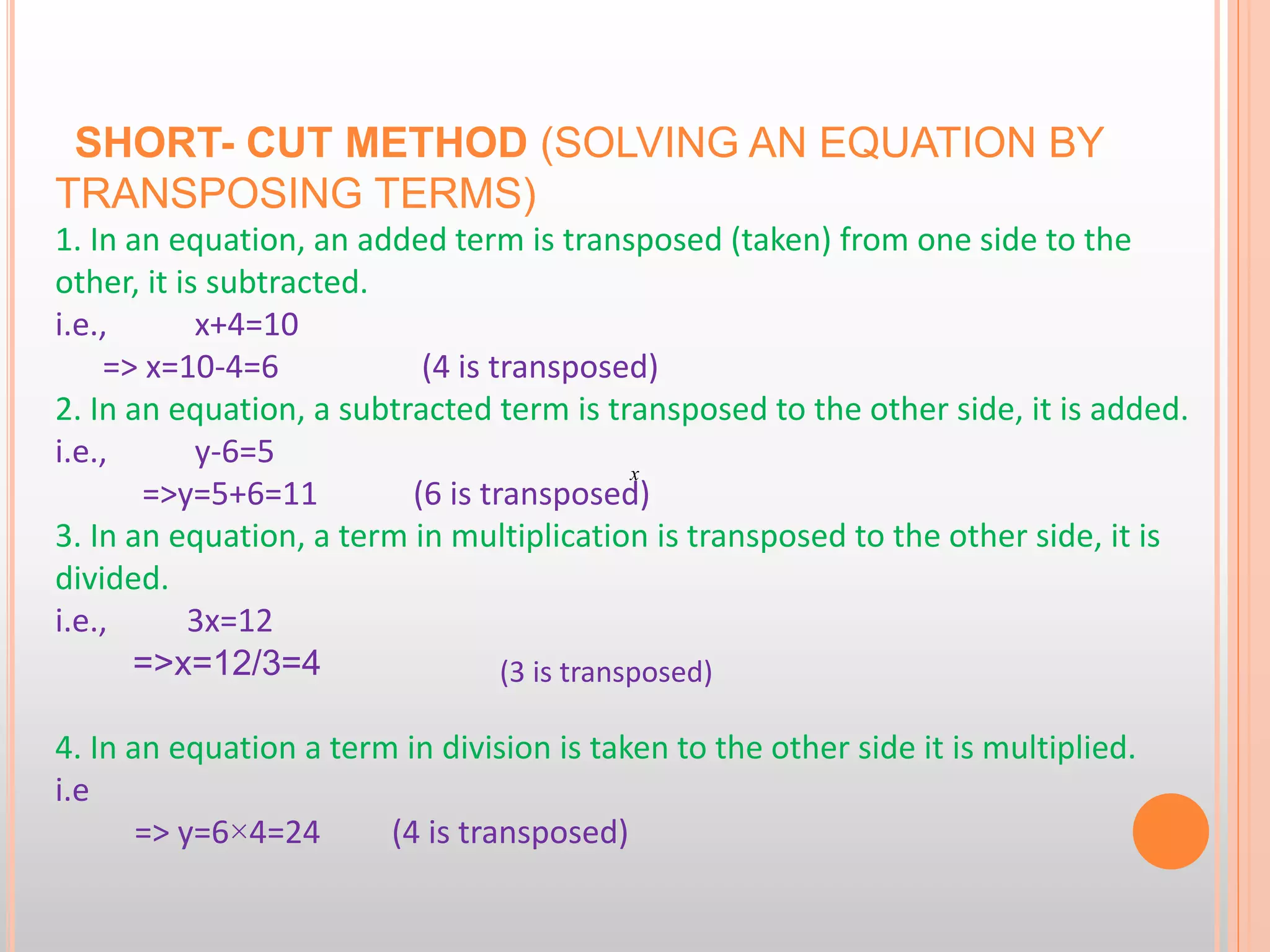 SHORT- CUT METHOD (SOLVING AN EQUATION BY
TRANSPOSING TERMS)
1. In an equation, an added term is transposed (taken) from one side to the
other, it is subtracted.
i.e., x+4=10
=> x=10-4=6 (4 is transposed)
2. In an equation, a subtracted term is transposed to the other side, it is added.
i.e., y-6=5
=>y=5+6=11 (6 is transposed)
3. In an equation, a term in multiplication is transposed to the other side, it is
divided.
i.e., 3x=12
=>x=12/3=4
4. In an equation a term in division is taken to the other side it is multiplied.
i.e
=> y=6×4=24 (4 is transposed)
x
(3 is transposed)
 