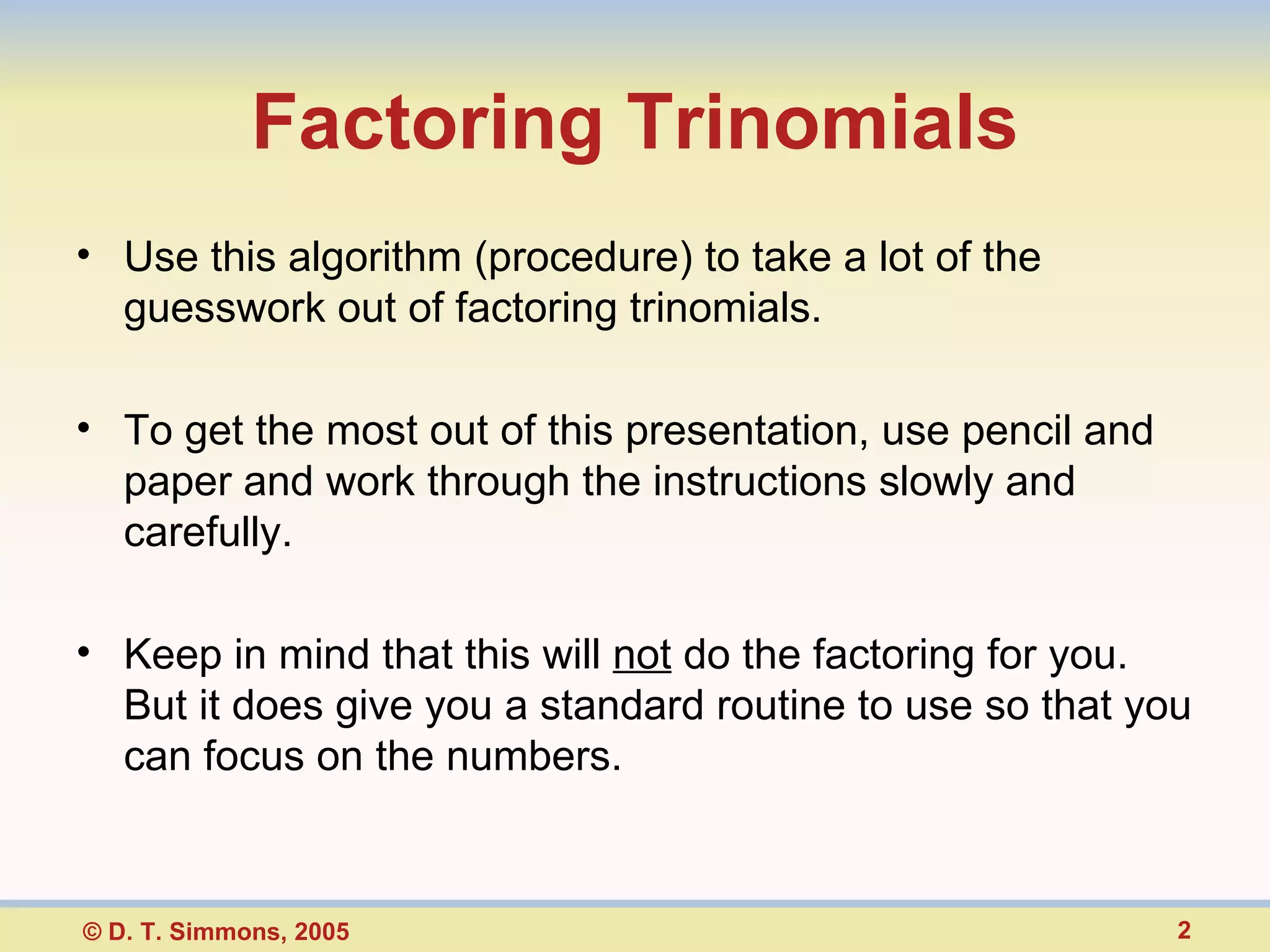 Factoring Trinomials Use this algorithm (procedure) to take a lot of the guesswork out of factoring trinomials. To get the most out of this presentation, use pencil and paper and work through the instructions slowly and carefully. Keep in mind that this will not do the factoring for you. But it does give you a standard routine to use so that you can focus on the numbers.