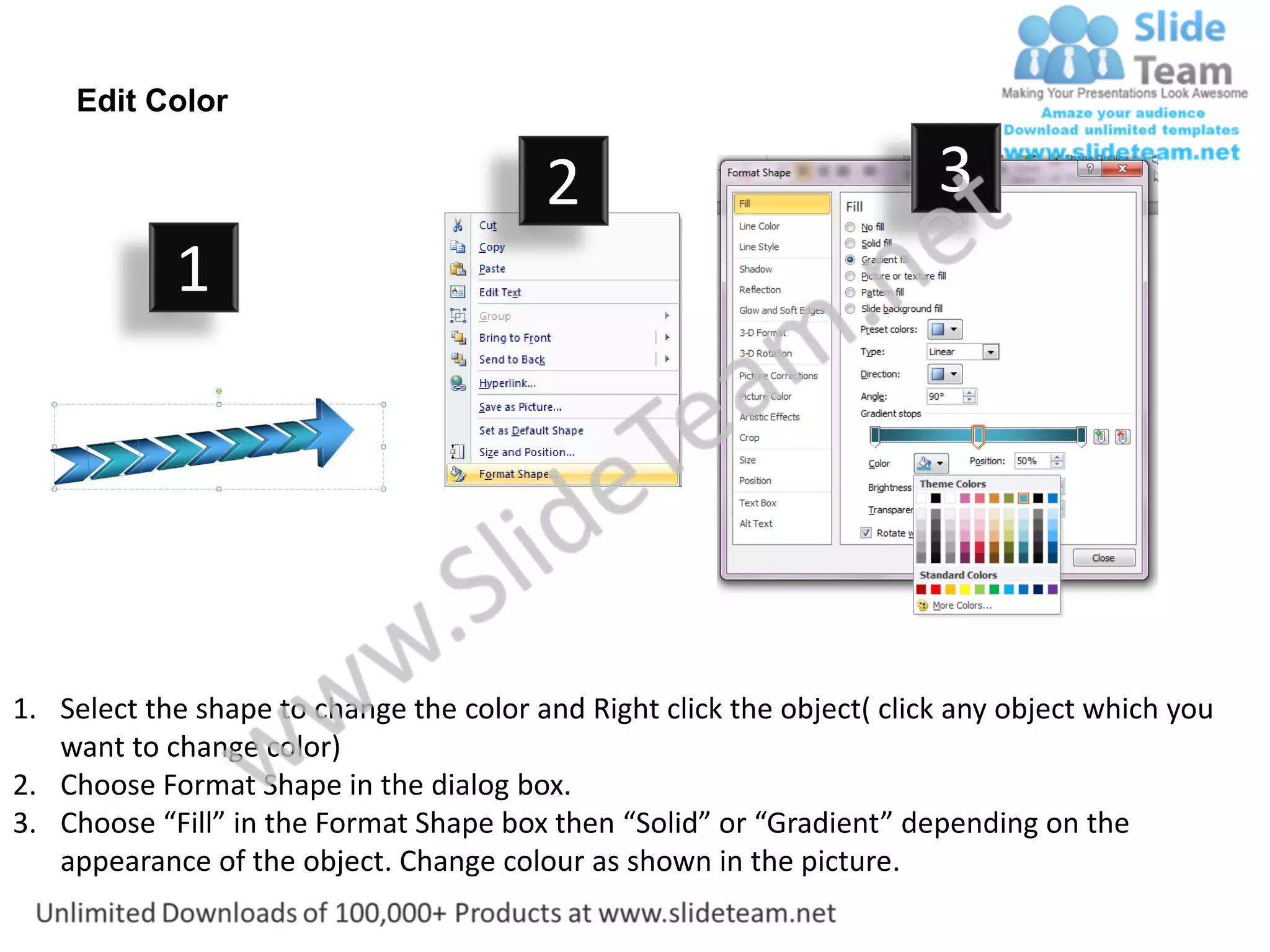 Edit Color

                                         2                              3
            1




1. Select the shape to change the color and Right click the object( click any object which you
   want to change color)
2. Choose Format Shape in the dialog box.
3. Choose “Fill” in the Format Shape box then “Solid” or “Gradient” depending on the
   appearance of the object. Change colour as shown in the picture.
 