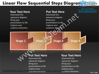 Linear Flow Sequential Steps Diagram–4 Stages
   Your Text Here                              Put Text Here
   Download this                               Download this
   awesome diagram.                            awesome diagram.
   Bring your                                  Bring your
   presentation to life.                       presentation to life.
   Capture your                                Capture your
   audience attention.                         audience attention.




         Stage 1                   Stage 2             Stage 3             Stage 4



                           Put Text Here                         Your Text Here
                           Download this                         Download this
                           awesome diagram.                      awesome diagram.
                           Bring your                            Bring your
                           presentation to life.                 presentation to life.
                           Capture your                          Capture your
                           audience attention.                   audience attention.     Your Logo
 