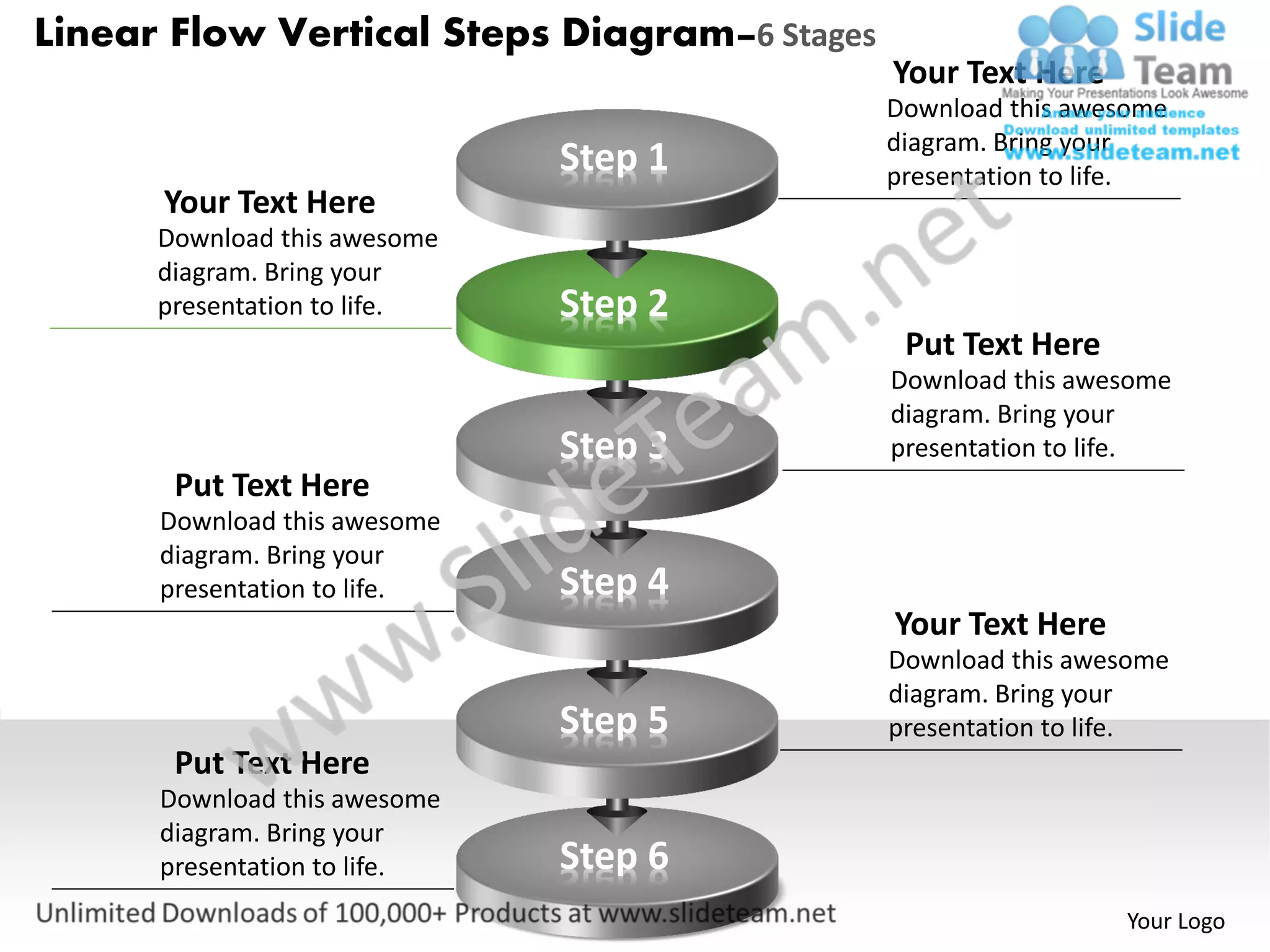 Linear Flow Vertical Steps Diagram–6 Stages
                                              Your Text Here
                                              Download this awesome
                                              diagram. Bring your
                              Step 1          presentation to life.
      Your Text Here
      Download this awesome
      diagram. Bring your
      presentation to life.   Step 2
                                               Put Text Here
                                              Download this awesome
                                              diagram. Bring your
                              Step 3          presentation to life.
       Put Text Here
      Download this awesome
      diagram. Bring your
      presentation to life.   Step 4
                                              Your Text Here
                                              Download this awesome
                                              diagram. Bring your
                              Step 5          presentation to life.
       Put Text Here
      Download this awesome
      diagram. Bring your
      presentation to life.   Step 6
                                                               Your Logo
 