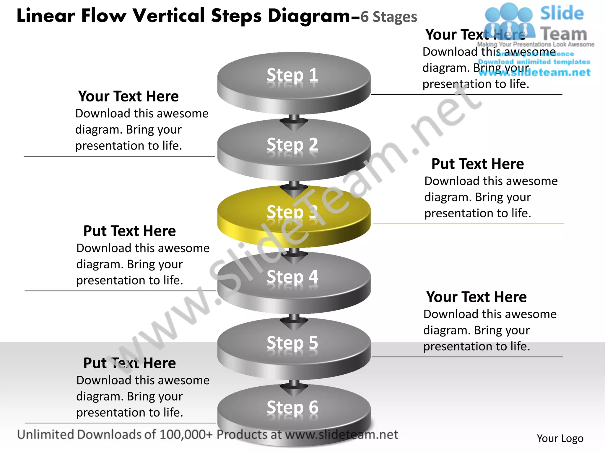 Linear Flow Vertical Steps Diagram–6 Stages
                                              Your Text Here
                                              Download this awesome
                                              diagram. Bring your
                              Step 1          presentation to life.
      Your Text Here
      Download this awesome
      diagram. Bring your
      presentation to life.   Step 2
                                               Put Text Here
                                              Download this awesome
                                              diagram. Bring your
                              Step 3          presentation to life.
       Put Text Here
      Download this awesome
      diagram. Bring your
      presentation to life.   Step 4
                                              Your Text Here
                                              Download this awesome
                                              diagram. Bring your
                              Step 5          presentation to life.
       Put Text Here
      Download this awesome
      diagram. Bring your
      presentation to life.   Step 6
                                                               Your Logo
 