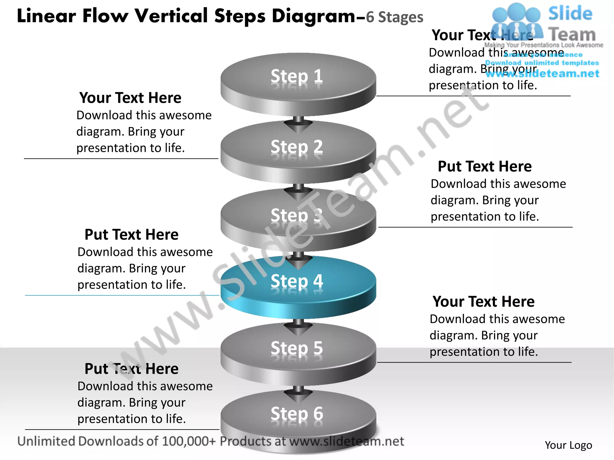 Linear Flow Vertical Steps Diagram–6 Stages
                                              Your Text Here
                                              Download this awesome
                                              diagram. Bring your
                              Step 1          presentation to life.
      Your Text Here
      Download this awesome
      diagram. Bring your
      presentation to life.   Step 2
                                               Put Text Here
                                              Download this awesome
                                              diagram. Bring your
                              Step 3          presentation to life.
       Put Text Here
      Download this awesome
      diagram. Bring your
      presentation to life.   Step 4
                                              Your Text Here
                                              Download this awesome
                                              diagram. Bring your
                              Step 5          presentation to life.
       Put Text Here
      Download this awesome
      diagram. Bring your
      presentation to life.   Step 6
                                                               Your Logo
 