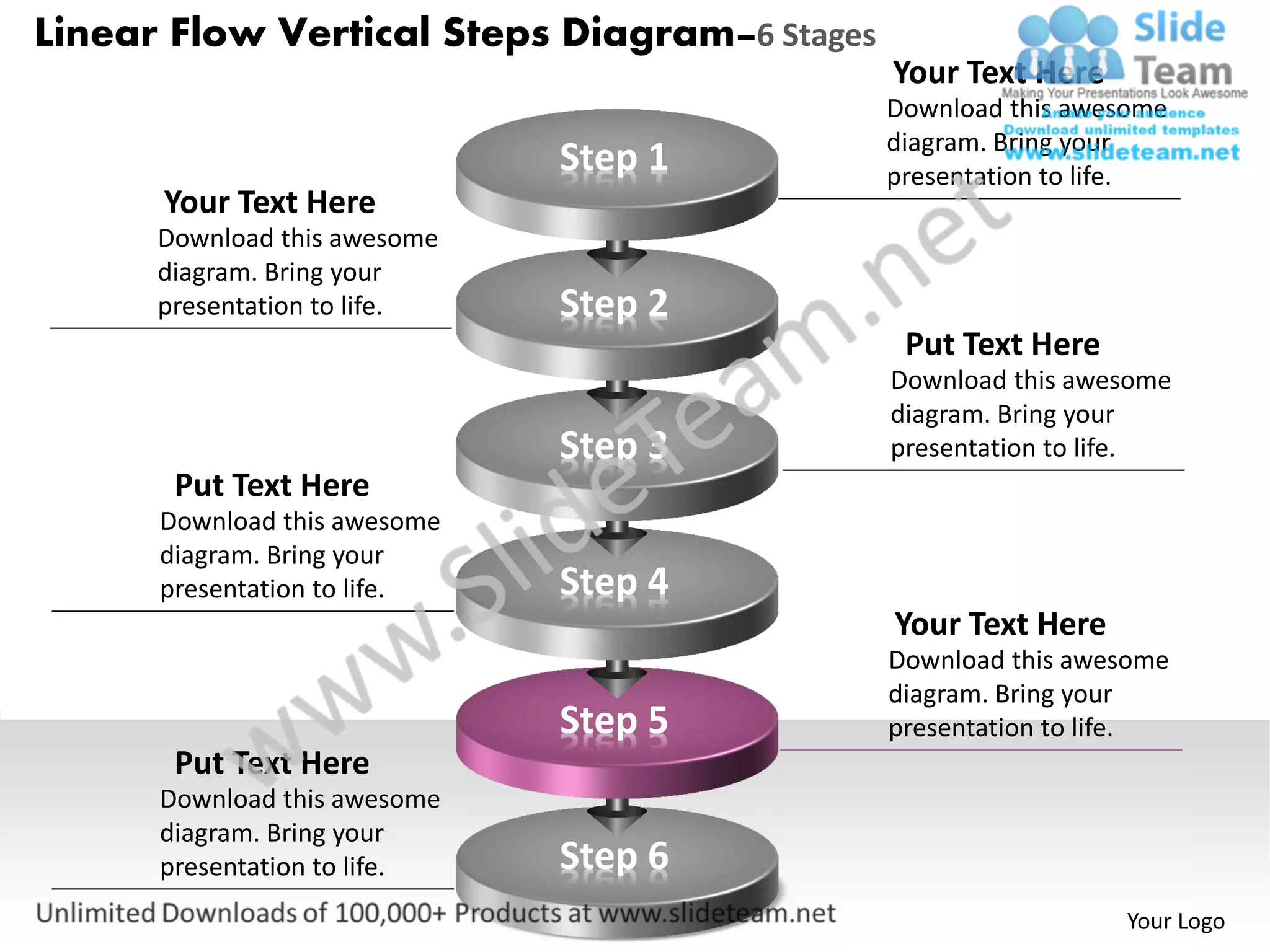 Linear Flow Vertical Steps Diagram–6 Stages
                                              Your Text Here
                                              Download this awesome
                                              diagram. Bring your
                              Step 1          presentation to life.
      Your Text Here
      Download this awesome
      diagram. Bring your
      presentation to life.   Step 2
                                               Put Text Here
                                              Download this awesome
                                              diagram. Bring your
                              Step 3          presentation to life.
       Put Text Here
      Download this awesome
      diagram. Bring your
      presentation to life.   Step 4
                                              Your Text Here
                                              Download this awesome
                                              diagram. Bring your
                              Step 5          presentation to life.
       Put Text Here
      Download this awesome
      diagram. Bring your
      presentation to life.   Step 6
                                                               Your Logo
 
