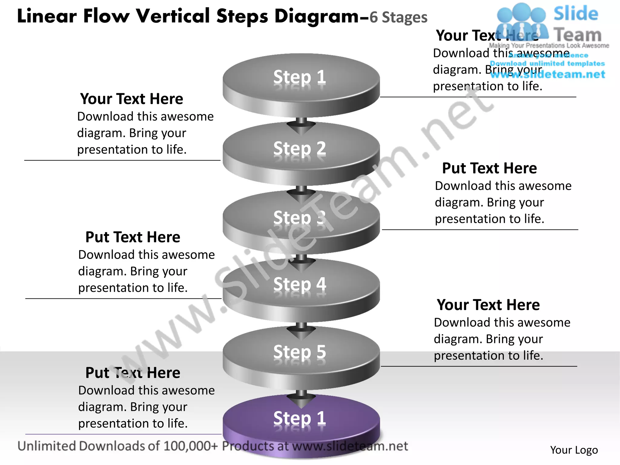 Linear Flow Vertical Steps Diagram–6 Stages
                                              Your Text Here
                                              Download this awesome
                                              diagram. Bring your
                              Step 1          presentation to life.
      Your Text Here
      Download this awesome
      diagram. Bring your
      presentation to life.   Step 2
                                               Put Text Here
                                              Download this awesome
                                              diagram. Bring your
                              Step 3          presentation to life.
       Put Text Here
      Download this awesome
      diagram. Bring your
      presentation to life.   Step 4
                                              Your Text Here
                                              Download this awesome
                                              diagram. Bring your
                              Step 5          presentation to life.
       Put Text Here
      Download this awesome
      diagram. Bring your
      presentation to life.   Step 1
                                                               Your Logo
 