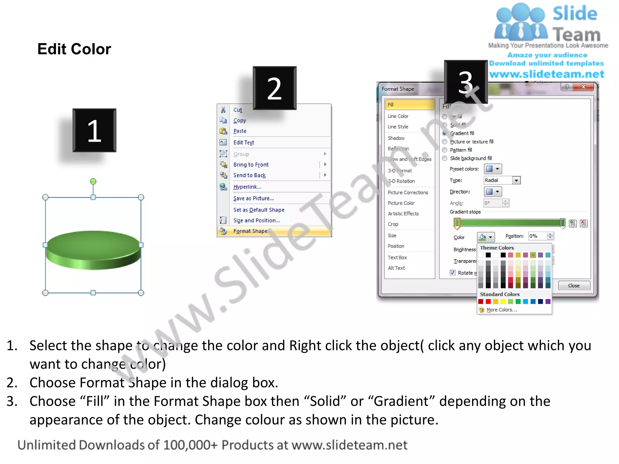 Edit Color

                                         2                              3
            1




1. Select the shape to change the color and Right click the object( click any object which you
   want to change color)
2. Choose Format Shape in the dialog box.
3. Choose “Fill” in the Format Shape box then “Solid” or “Gradient” depending on the
   appearance of the object. Change colour as shown in the picture.
 