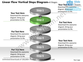 Linear Flow Vertical Steps Diagram–6 Stages
                                              Your Text Here
                                              Download this awesome
                                              diagram. Bring your
                              Step 1          presentation to life.
      Your Text Here
      Download this awesome
      diagram. Bring your
      presentation to life.   Step 2
                                               Put Text Here
                                              Download this awesome
                                              diagram. Bring your
                              Step 3          presentation to life.
       Put Text Here
      Download this awesome
      diagram. Bring your
      presentation to life.   Step 4
                                              Your Text Here
                                              Download this awesome
                                              diagram. Bring your
                              Step 5          presentation to life.
       Put Text Here
      Download this awesome
      diagram. Bring your
      presentation to life.   Step 6
                                                               Your Logo
 