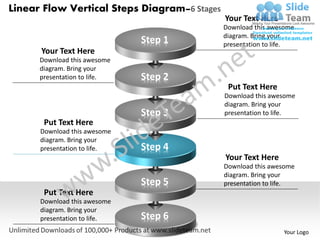 Linear Flow Vertical Steps Diagram–6 Stages
                                              Your Text Here
                                              Download this awesome
                                              diagram. Bring your
                              Step 1          presentation to life.
      Your Text Here
      Download this awesome
      diagram. Bring your
      presentation to life.   Step 2
                                               Put Text Here
                                              Download this awesome
                                              diagram. Bring your
                              Step 3          presentation to life.
       Put Text Here
      Download this awesome
      diagram. Bring your
      presentation to life.   Step 4
                                              Your Text Here
                                              Download this awesome
                                              diagram. Bring your
                              Step 5          presentation to life.
       Put Text Here
      Download this awesome
      diagram. Bring your
      presentation to life.   Step 6
                                                               Your Logo
 