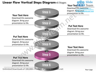 Linear Flow Vertical Steps Diagram–6 Stages
                                              Your Text Here
                                              Download this awesome
                                              diagram. Bring your
                              Step 1          presentation to life.
      Your Text Here
      Download this awesome
      diagram. Bring your
      presentation to life.   Step 2
                                               Put Text Here
                                              Download this awesome
                                              diagram. Bring your
                              Step 3          presentation to life.
       Put Text Here
      Download this awesome
      diagram. Bring your
      presentation to life.   Step 4
                                              Your Text Here
                                              Download this awesome
                                              diagram. Bring your
                              Step 5          presentation to life.
       Put Text Here
      Download this awesome
      diagram. Bring your
      presentation to life.   Step 6
                                                               Your Logo
 