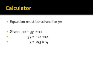  Equation must be solved for y=
 Given: 2x – 3y = 12
 -3y = -2x +12
 y = 2/3 x -4
 