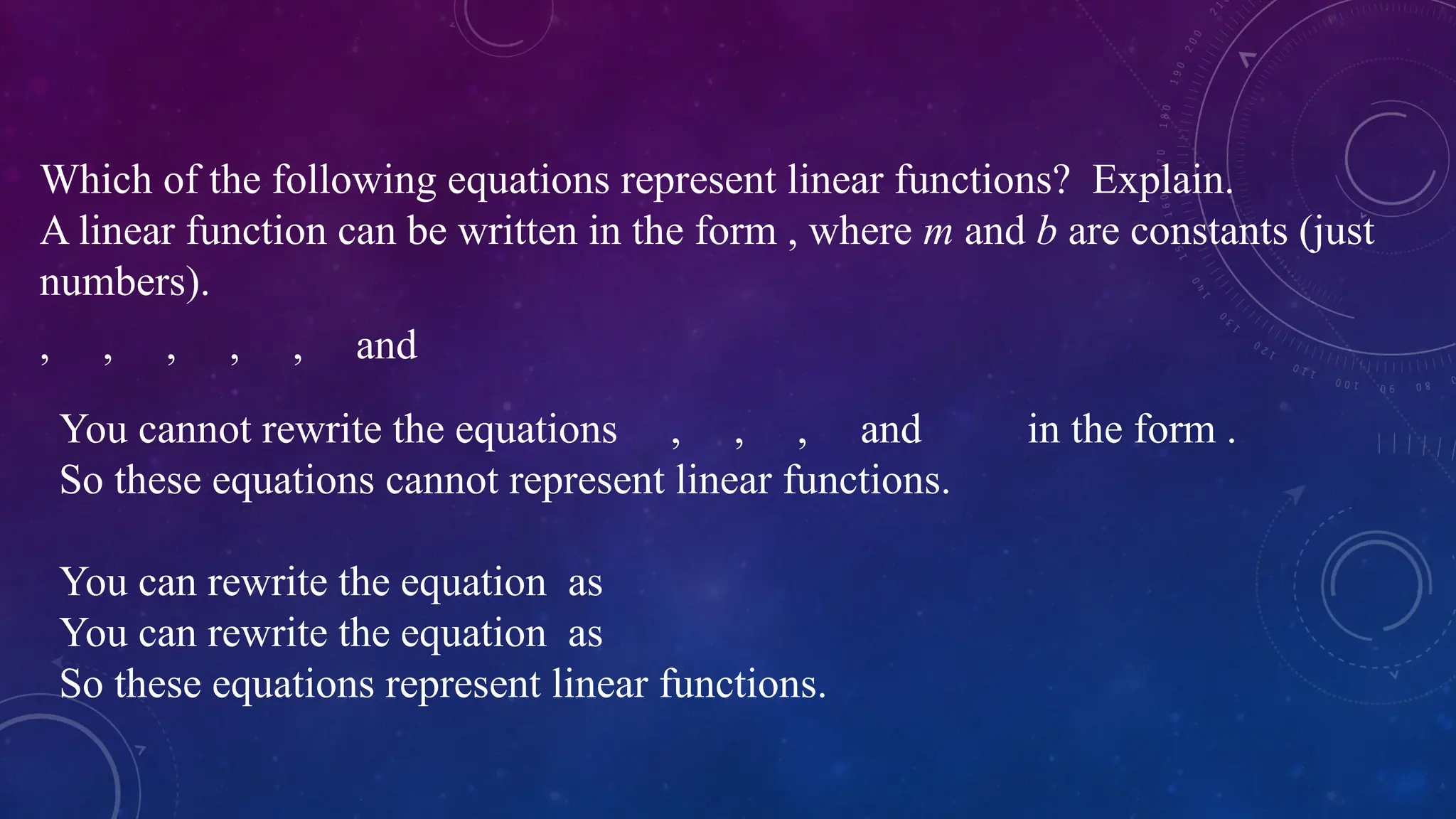 Which of the following equations represent linear functions? Explain.
A linear function can be written in the form , where m and b are constants (just
numbers).
You cannot rewrite the equations , , , and in the form .
So these equations cannot represent linear functions.
You can rewrite the equation as
You can rewrite the equation as
So these equations represent linear functions.
, , , , , and
 