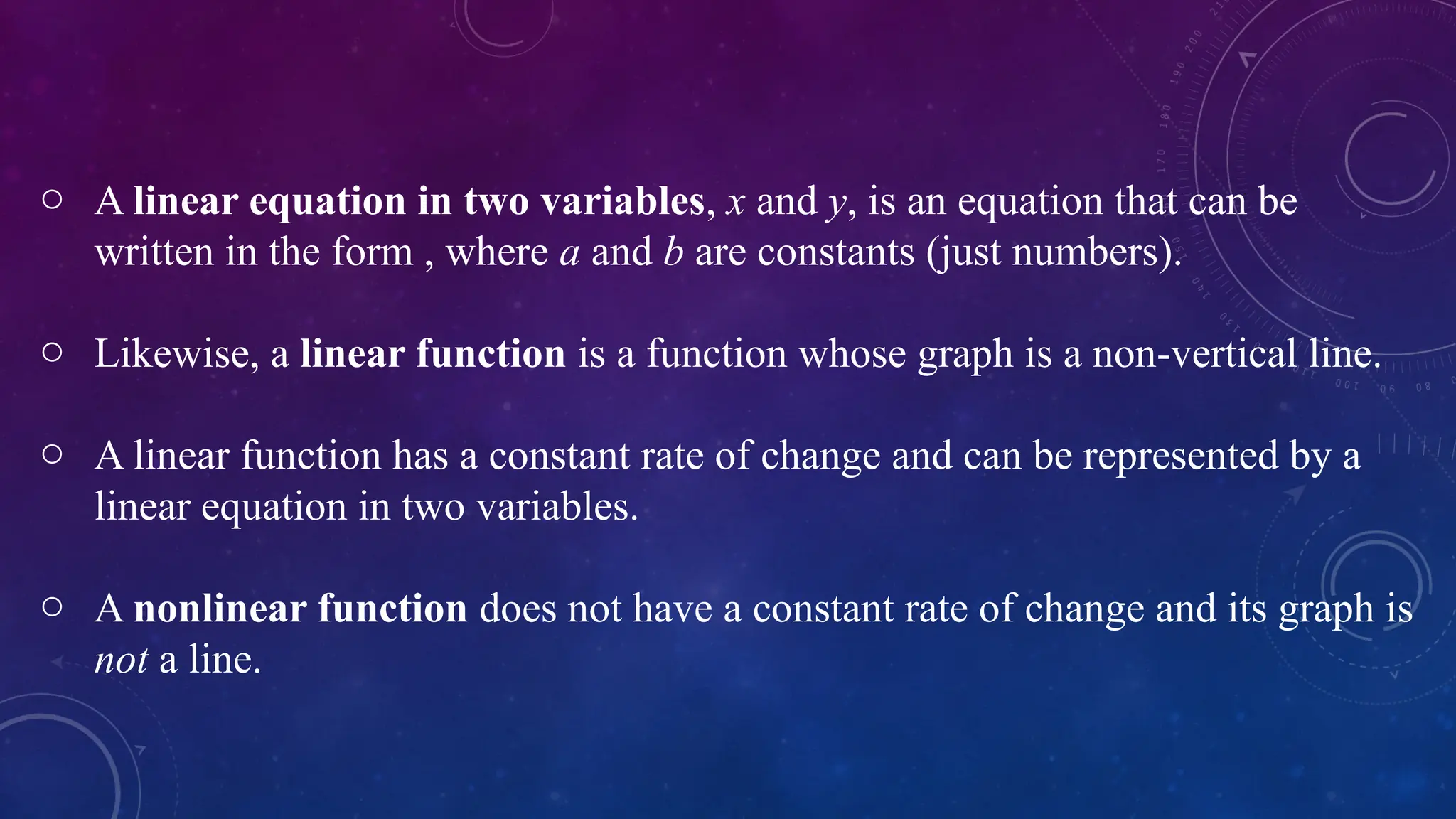 o A linear equation in two variables, x and y, is an equation that can be
written in the form , where a and b are constants (just numbers).
o Likewise, a linear function is a function whose graph is a non-vertical line.
o A linear function has a constant rate of change and can be represented by a
linear equation in two variables.
o A nonlinear function does not have a constant rate of change and its graph is
not a line.
 