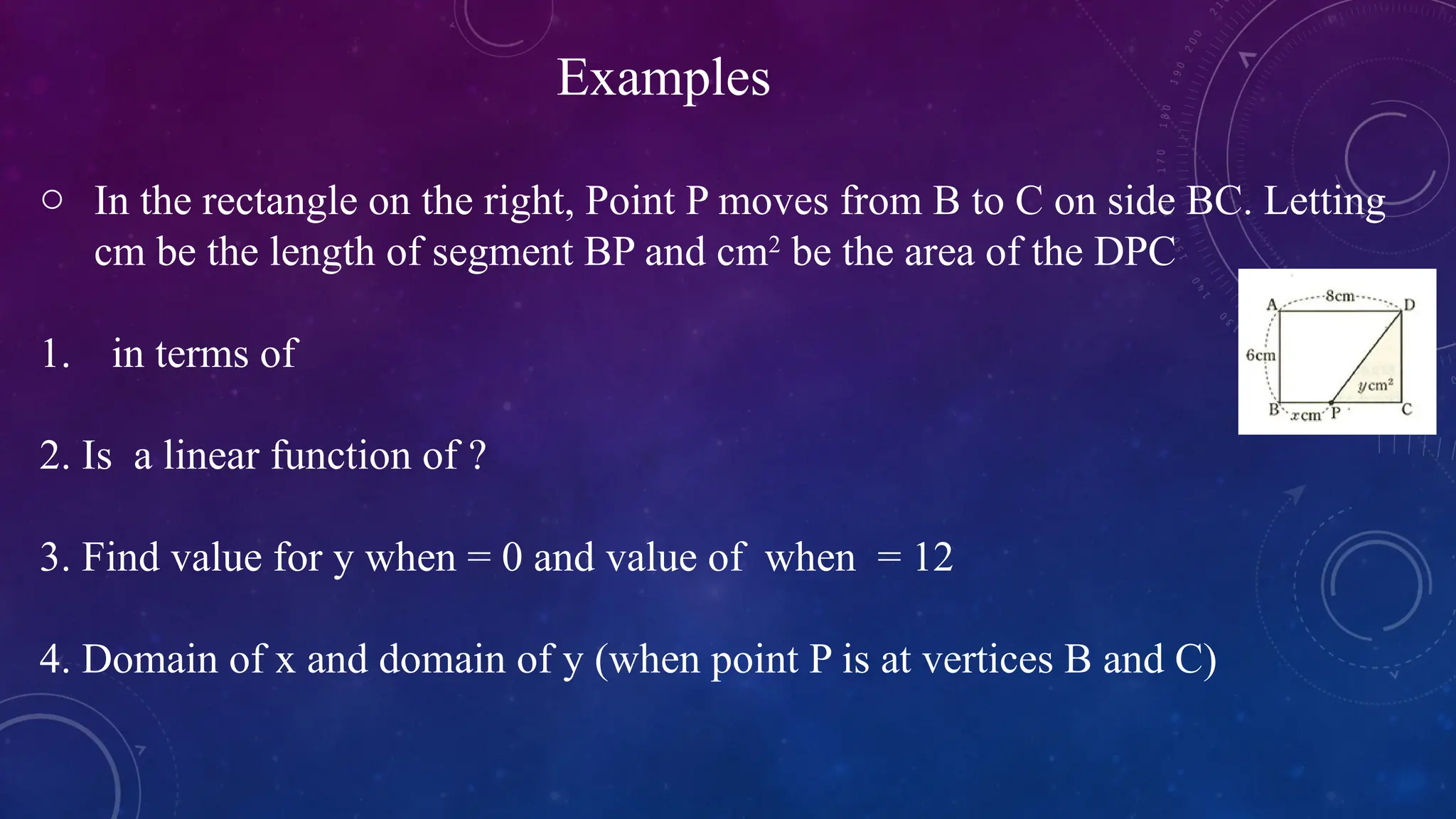 o In the rectangle on the right, Point P moves from B to C on side BC. Letting
cm be the length of segment BP and cm2
be the area of the DPC
1. in terms of
2. Is a linear function of ?
3. Find value for y when = 0 and value of when = 12
4. Domain of x and domain of y (when point P is at vertices B and C)
Examples
 