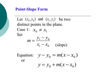 Point-Slope Form
Let be two
distinct points in the plane.
Case 1:
Set
(slope)
Equation:
or
)
,
(
and
)
,
( 1
1
0
0 y
x
y
x
1
0 x
x 
0
1
0
1
x
x
y
y
m



)
( 0
0 x
x
m
y
y 


)
( 0
0 x
x
m
y
y 


 