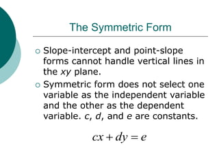 The Symmetric Form
 Slope-intercept and point-slope
forms cannot handle vertical lines in
the xy plane.
 Symmetric form does not select one
variable as the independent variable
and the other as the dependent
variable. c, d, and e are constants.
e
dy
cx 

 