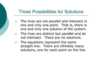 Three Possibilities for Solutions
 The lines are not parallel and intersect in
one and only one point. That is, there is
one and only one solution of the system.
 The lines are distinct but parallel and do
not intersect. There are no solutions.
 The equations represent the same
straight line. There are infinitely many
solutions, one for each point on the line.
 