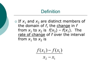 Definition
 If x1 and x2 are distinct members of
the domain of f, the change in f
from x1 to x2 is f(x2) – f(x1). The
rate of change of f over the interval
from x1 to x2 is
1
2
1
2 )
(
)
(
x
x
x
f
x
f


 