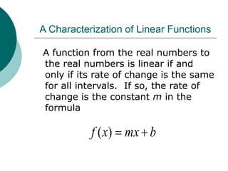 A Characterization of Linear Functions
A function from the real numbers to
the real numbers is linear if and
only if its rate of change is the same
for all intervals. If so, the rate of
change is the constant m in the
formula
b
mx
x
f 

)
(
 