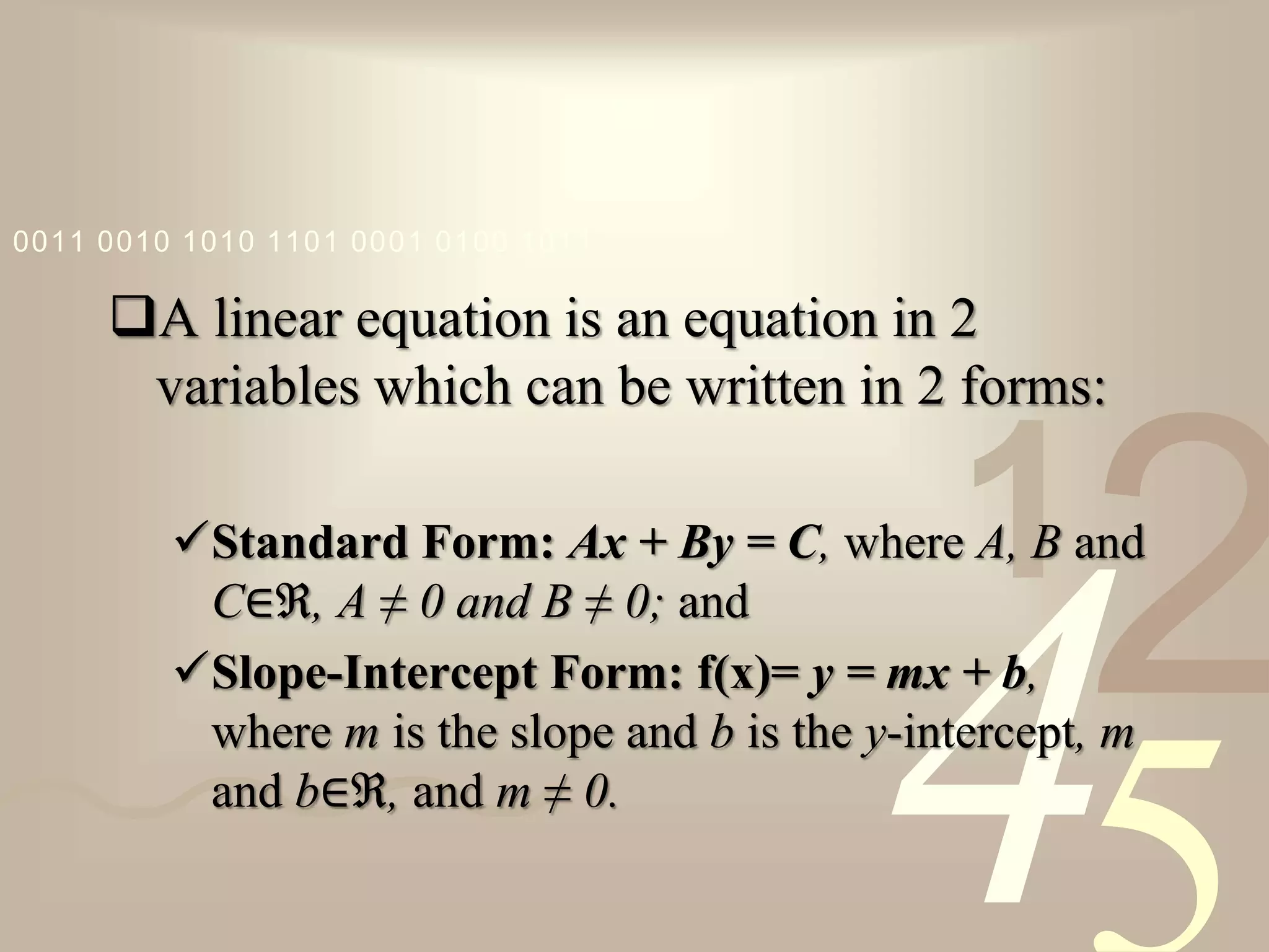 421
0011 0010 1010 1101 0001 0100 1011
A linear equation is an equation in 2
variables which can be written in 2 forms:
Standard Form: Ax + By = C, where A, B and
C∈ℜ, A ≠ 0 and B ≠ 0; and
Slope-Intercept Form: f(x)= y = mx + b,
where m is the slope and b is the y-intercept, m
and b∈ℜ, and m ≠ 0.
 