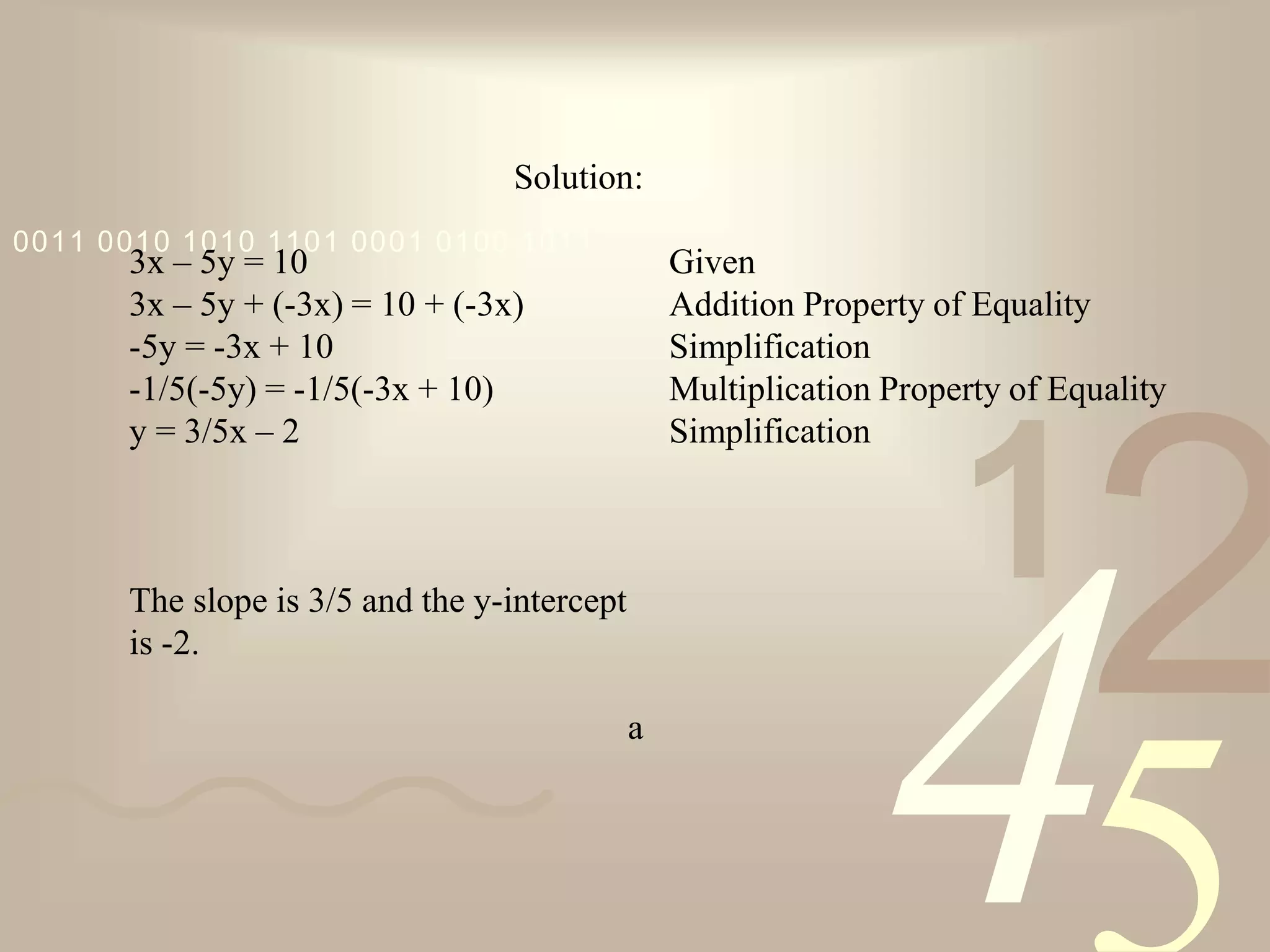 421
0011 0010 1010 1101 0001 0100 1011
Solution:
3x – 5y = 10
3x – 5y + (-3x) = 10 + (-3x)
-5y = -3x + 10
-1/5(-5y) = -1/5(-3x + 10)
y = 3/5x – 2
The slope is 3/5 and the y-intercept
is -2.
a
Given
Addition Property of Equality
Simplification
Multiplication Property of Equality
Simplification
 