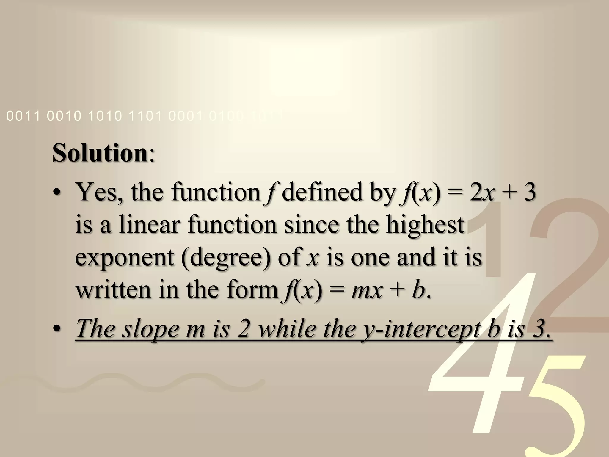 421
0011 0010 1010 1101 0001 0100 1011
Solution:
• Yes, the function f defined by f(x) = 2x + 3
is a linear function since the highest
exponent (degree) of x is one and it is
written in the form f(x) = mx + b.
• The slope m is 2 while the y-intercept b is 3.
 