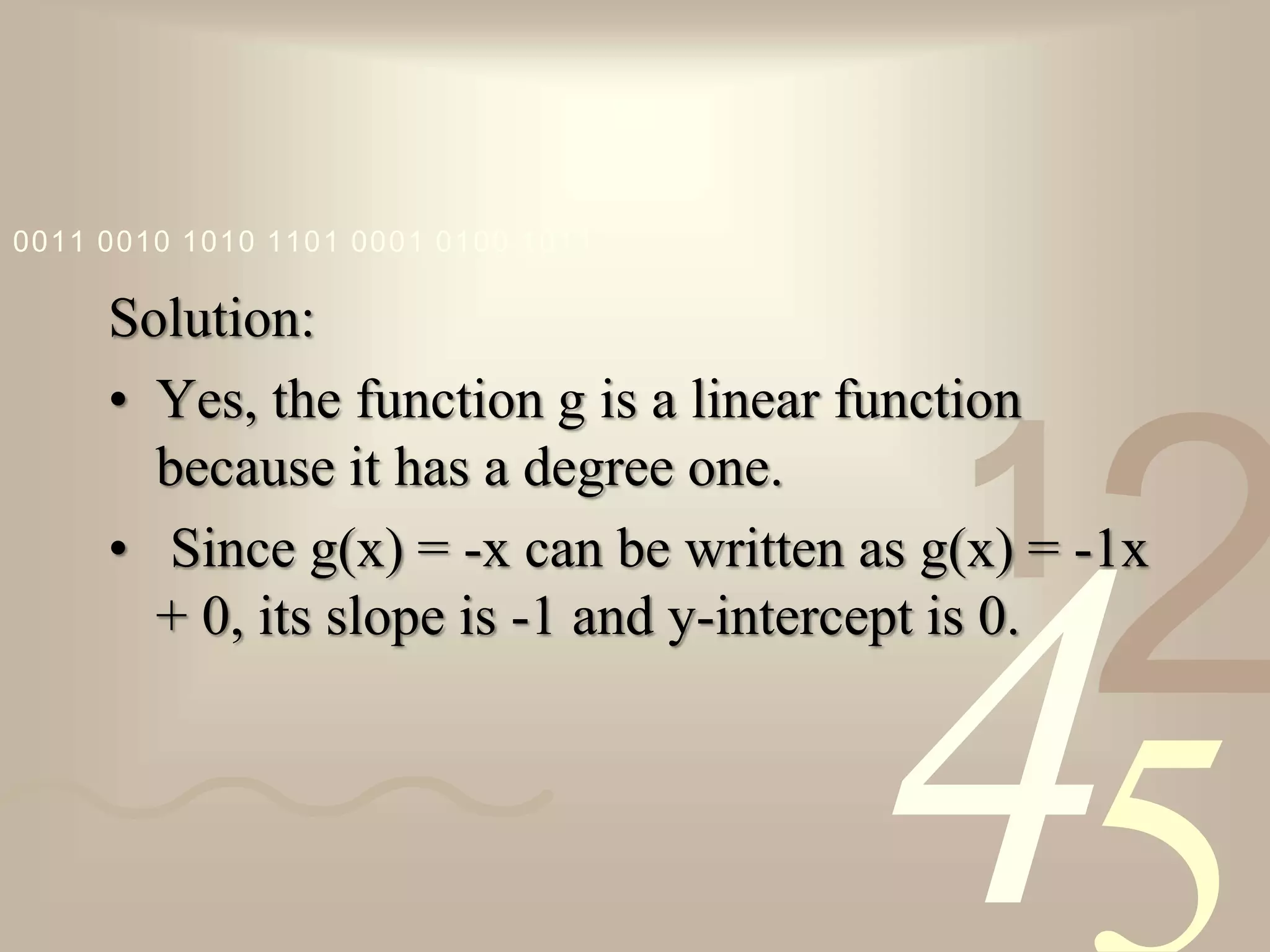 421
0011 0010 1010 1101 0001 0100 1011
Solution:
• Yes, the function g is a linear function
because it has a degree one.
• Since g(x) = -x can be written as g(x) = -1x
+ 0, its slope is -1 and y-intercept is 0.
 